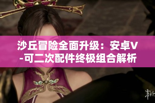 沙丘冒險全面升級：安卓V-可二次配件終極組合解析