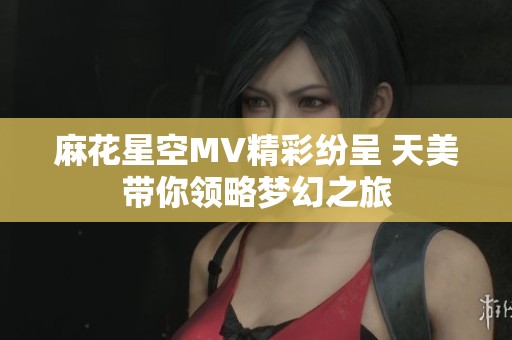 麻花星空MV精彩紛呈 天美帶你領(lǐng)略夢幻之旅