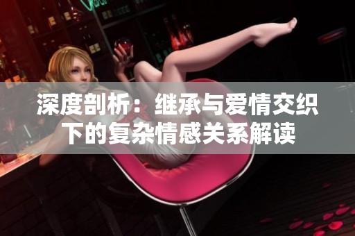 深度剖析：繼承與愛情交織下的復(fù)雜情感關(guān)系解讀
