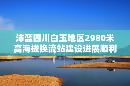 沛藍(lán)四川白玉地區(qū)2980米高海拔換流站建設(shè)進(jìn)展順利