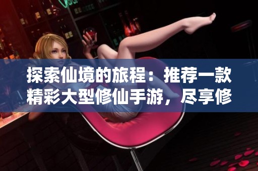 探索仙境的旅程：推薦一款精彩大型修仙手游，盡享修真樂趣