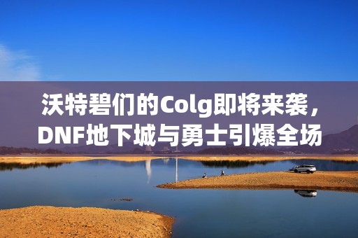 沃特碧們的Colg即將來襲，DNF地下城與勇士引爆全場的秒殺盛宴