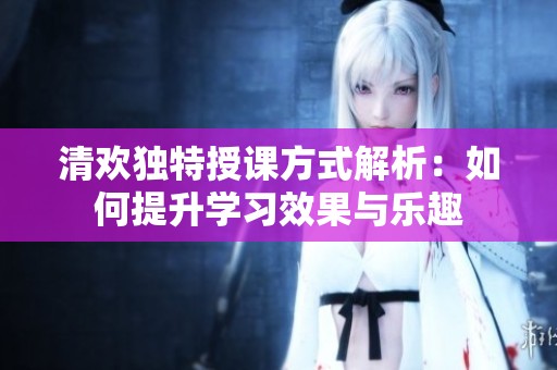 清歡獨(dú)特授課方式解析：如何提升學(xué)習(xí)效果與樂趣