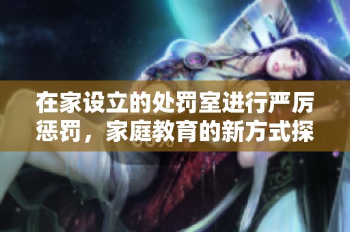 在家設(shè)立的處罰室進(jìn)行嚴(yán)厲懲罰，家庭教育的新方式探討