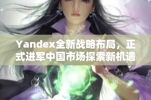 Yandex全新戰(zhàn)略布局，正式進(jìn)軍中國(guó)市場(chǎng)探索新機(jī)遇