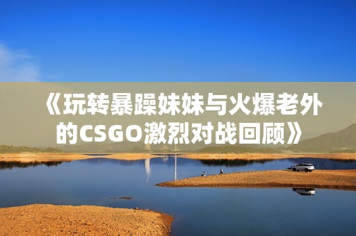 《玩轉(zhuǎn)暴躁妹妹與火爆老外的CSGO激烈對(duì)戰(zhàn)回顧》