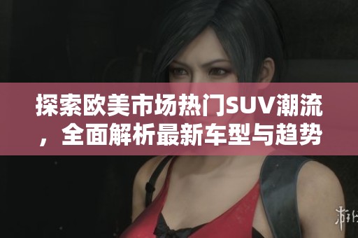探索歐美市場熱門SUV潮流，全面解析最新車型與趨勢