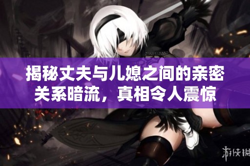 揭秘丈夫與兒媳之間的親密關(guān)系暗流，真相令人震驚