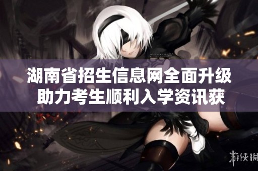 湖南省招生信息網(wǎng)全面升級 助力考生順利入學(xué)資訊獲取