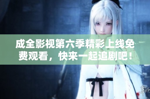 成全影視第六季精彩上線免費(fèi)觀看，快來一起追劇吧！