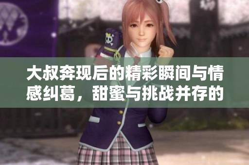大叔奔現(xiàn)后的精彩瞬間與情感糾葛，甜蜜與挑戰(zhàn)并存的故事
