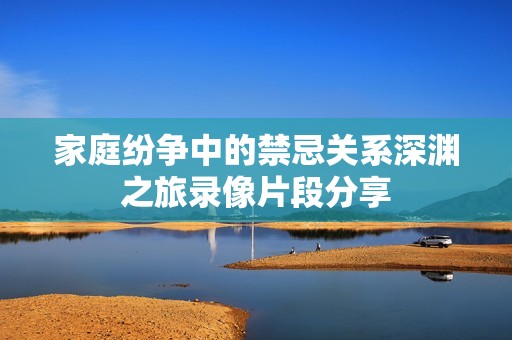 家庭紛爭中的禁忌關(guān)系深淵之旅錄像片段分享