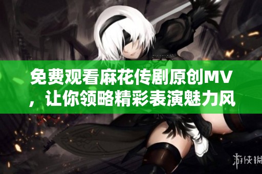 免費觀看麻花傳劇原創(chuàng)MV，讓你領略精彩表演魅力風采