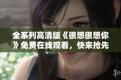 全系列高清版《很想很想你》免費在線觀看，快來搶先體驗！