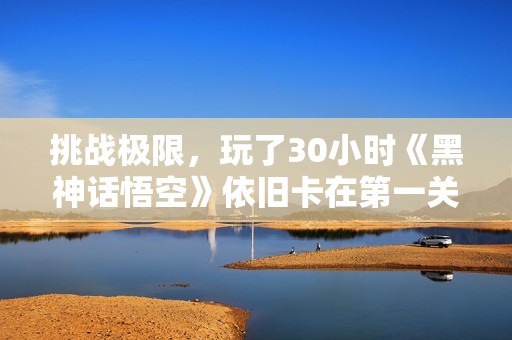挑戰(zhàn)極限，玩了30小時(shí)《黑神話悟空》依舊卡在第一關(guān)的思考分享