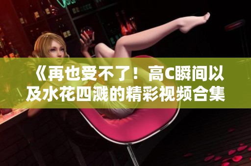 《再也受不了！高C瞬間以及水花四濺的精彩視頻合集》