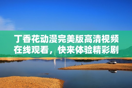 丁香花動漫完美版高清視頻在線觀看，快來體驗精彩劇情