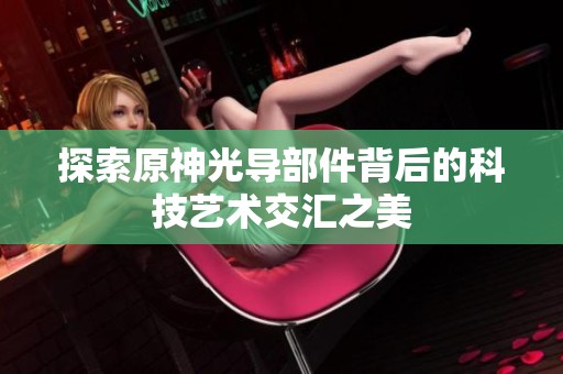 探索原神光導部件背后的科技藝術交匯之美