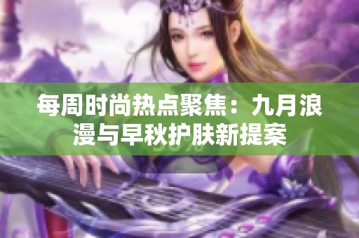 每周時(shí)尚熱點(diǎn)聚焦:九月浪漫與早秋護(hù)膚新提案 每周時(shí)尚熱點(diǎn)聚焦:九月浪漫與早秋護(hù)膚新提案