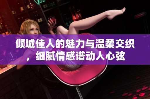 傾城佳人的魅力與溫柔交織，細(xì)膩情感譜動(dòng)人心弦