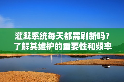 灌溉系統(tǒng)每天都需刷新嗎？了解其維護(hù)的重要性和頻率