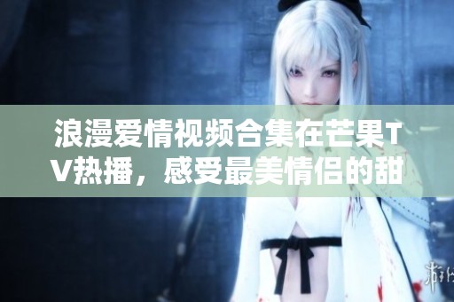 浪漫愛情視頻合集在芒果TV熱播，感受最美情侶的甜蜜瞬間