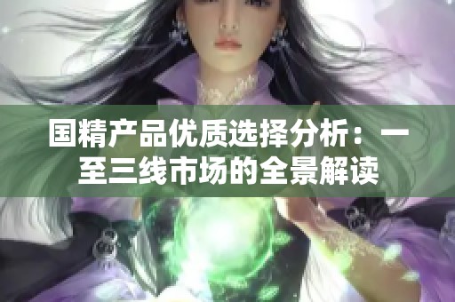 國精產(chǎn)品優(yōu)質(zhì)選擇分析：一至三線市場的全景解讀