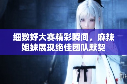 細(xì)數(shù)好大賽精彩瞬間，麻辣姐妹展現(xiàn)絕佳團(tuán)隊(duì)默契