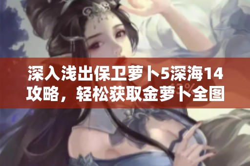 深入淺出保衛(wèi)蘿卜5深海14攻略，輕松獲取金蘿卜全圖文詳解