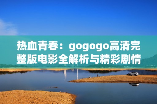 熱血青春:gogogo高清完整版電影全解析與精彩劇情回顧 熱血青春:gogogo高清完整版電影全解析與精彩劇情回顧