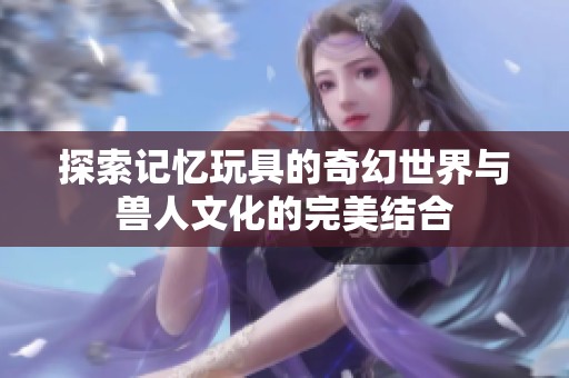 探索記憶玩具的奇幻世界與獸人文化的完美結(jié)合