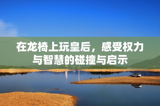 在龍椅上玩皇后，感受權(quán)力與智慧的碰撞與啟示