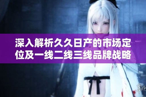 深入解析久久日產(chǎn)的市場定位及一線二線三線品牌戰(zhàn)略