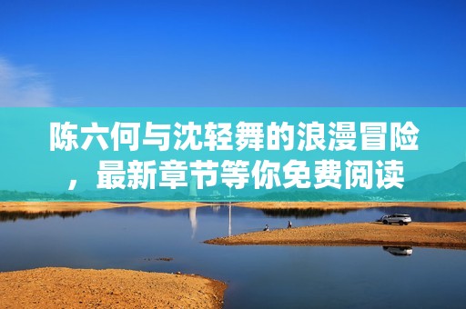 陳六何與沈輕舞的浪漫冒險，最新章節(jié)等你免費閱讀