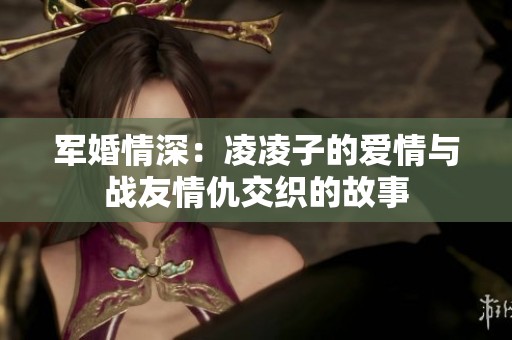 軍婚情深：凌凌子的愛情與戰(zhàn)友情仇交織的故事