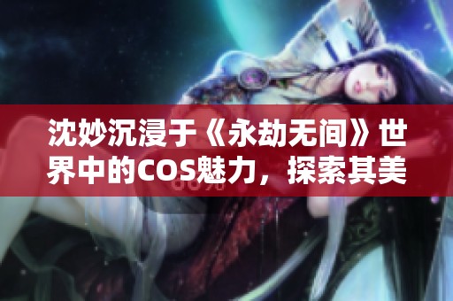 沈妙沉浸于《永劫無間》世界中的COS魅力，探索其美的秘訣