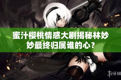 蜜汁櫻桃情感大劇揭秘林妙妙最終歸屬誰的心？