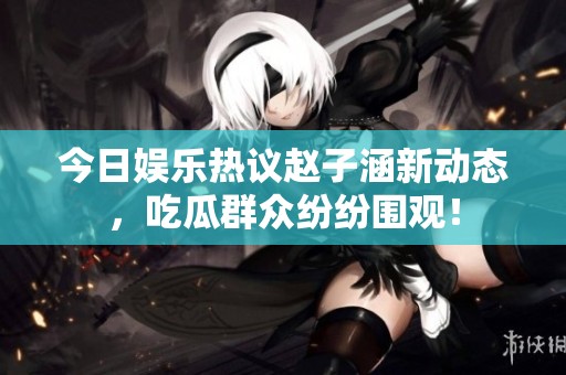 今日娛樂(lè)熱議趙子涵新動(dòng)態(tài)，吃瓜群眾紛紛圍觀！