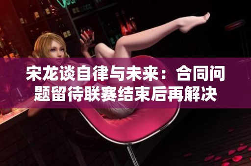 宋龍談自律與未來(lái)：合同問(wèn)題留待聯(lián)賽結(jié)束后再解決