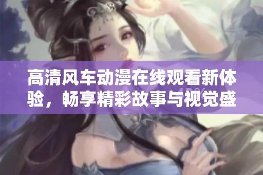高清風(fēng)車動漫在線觀看新體驗，暢享精彩故事與視覺盛宴