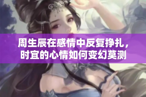 周生辰在感情中反復(fù)掙扎，時宜的心情如何變幻莫測