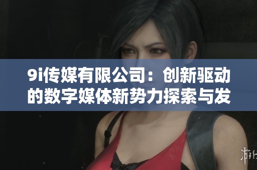 9i傳媒有限公司：創(chuàng)新驅(qū)動(dòng)的數(shù)字媒體新勢力探索與發(fā)展