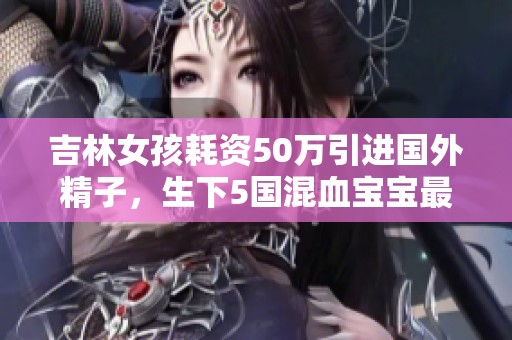 吉林女孩耗資50萬引進(jìn)國外精子，生下5國混血寶寶最新生活現(xiàn)狀揭秘
