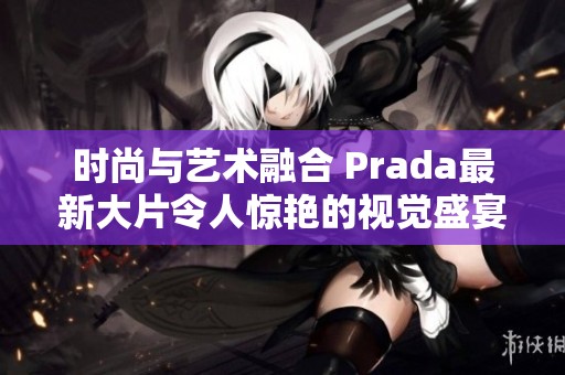 時(shí)尚與藝術(shù)融合 Prada最新大片令人驚艷的視覺(jué)盛宴
