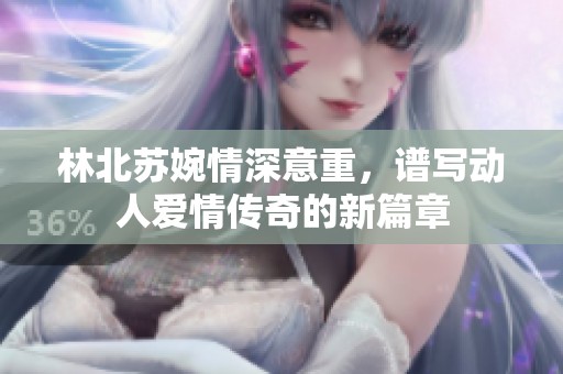 林北蘇婉情深意重，譜寫動人愛情傳奇的新篇章