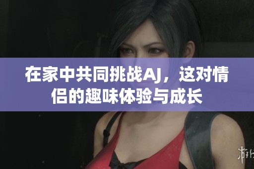 在家中共同挑戰(zhàn)AJ，這對情侶的趣味體驗與成長