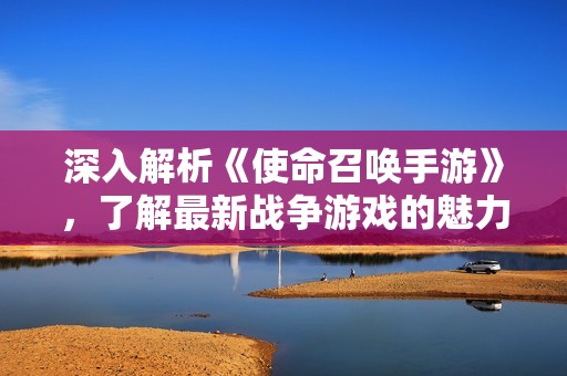 深入解析《使命召喚手游》，了解最新戰(zhàn)爭游戲的魅力與玩法