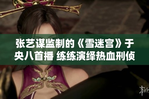 張藝謀監(jiān)制的《雪迷宮》于央八首播 練練演繹熱血刑偵新挑戰(zhàn)