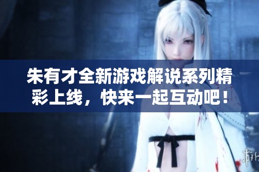 朱有才全新游戲解說系列精彩上線，快來一起互動吧！
