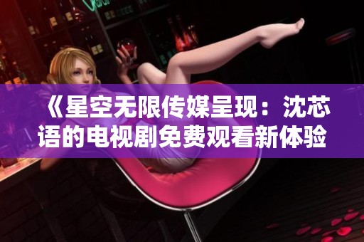《星空無限傳媒呈現(xiàn)：沈芯語的電視劇免費觀看新體驗》